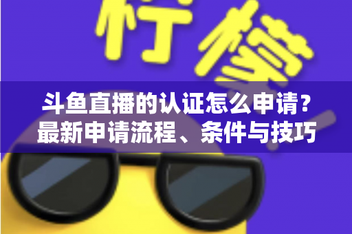 斗鱼直播的认证怎么申请？最新申请流程、条件与技巧全解析