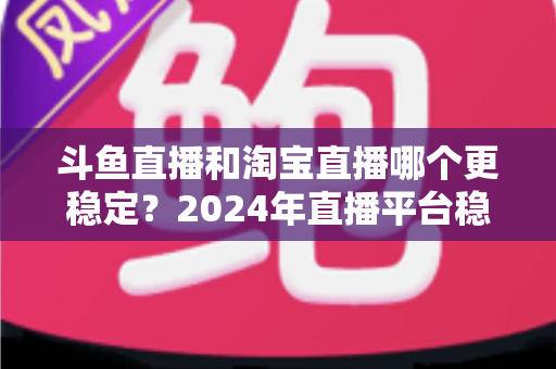 斗鱼直播和淘宝直播哪个更稳定?2024年直播平台稳定性深度测评与选择指南 斗鱼直播和淘宝直播哪个更稳定?2024年直播平台稳定性深度测评与选择指南