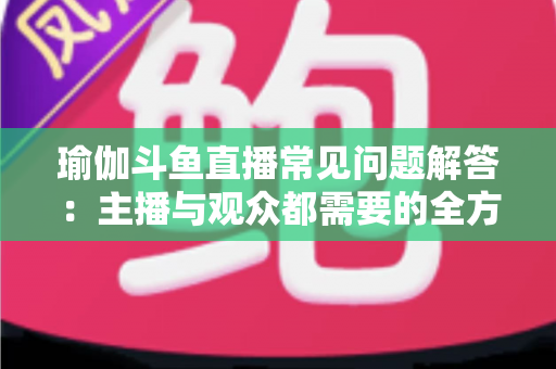 瑜伽斗鱼直播常见问题解答：主播与观众都需要的全方位实战指南