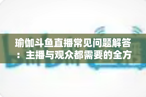 瑜伽斗鱼直播常见问题解答：主播与观众都需要的全方位实战指南