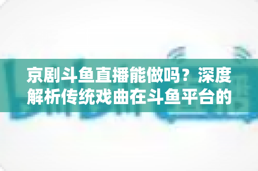 京剧斗鱼直播能做吗？深度解析传统戏曲在斗鱼平台的直播前景、开播条件与运营全攻略