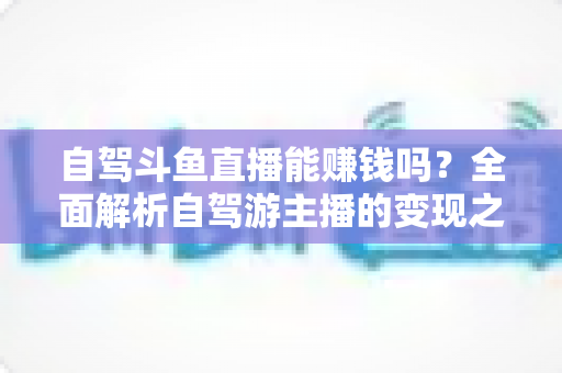 自驾斗鱼直播能赚钱吗?全面解析自驾游主播的变现之路与赚钱技巧 自驾斗鱼直播能赚钱吗?全面解析自驾游主播的变现之路与赚钱技巧