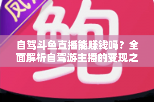 自驾斗鱼直播能赚钱吗？全面解析自驾游主播的变现之路与赚钱技巧