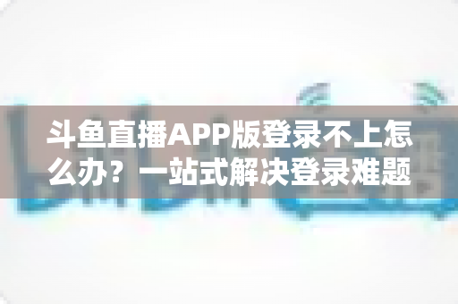 斗鱼直播APP版登录不上怎么办？一站式解决登录难题的实用指南
