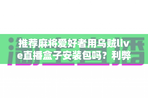 推荐麻将爱好者用乌贼live直播盒子安装包吗?利弊分析与安全使用全指南 推荐麻将爱好者用乌贼live直播盒子安装包吗?利弊分析与安全使用全指南