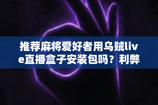 推荐麻将爱好者用乌贼live直播盒子安装包吗?利弊分析与安全使用全指南 推荐麻将爱好者用乌贼live直播盒子安装包吗?利弊分析与安全使用全指南