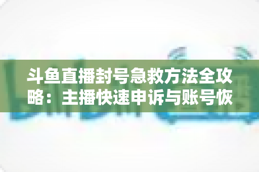 斗鱼直播封号急救方法全攻略:主播快速申诉与账号恢复实用指南 斗鱼直播封号急救方法全攻略:主播快速申诉与账号恢复实用指南