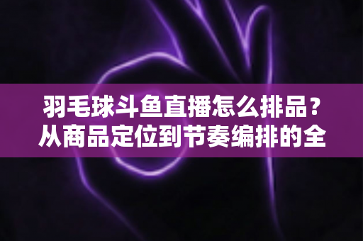 羽毛球斗鱼直播怎么排品？从商品定位到节奏编排的全流程实战指南