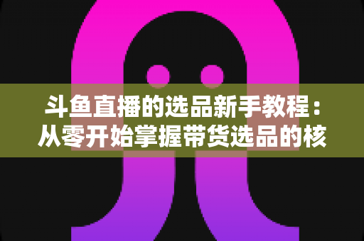 斗鱼直播的选品新手教程:从零开始掌握带货选品的核心方法与实战避坑指南 斗鱼直播的选品新手教程:从零开始掌握带货选品的核心方法与实战避坑指南