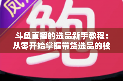 斗鱼直播的选品新手教程：从零开始掌握带货选品的核心方法与实战避坑指南