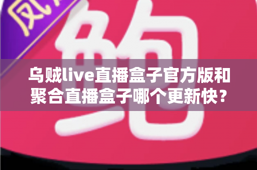 乌贼live直播盒子官方版和聚合直播盒子哪个更新快?深度对比与实用选择指南 乌贼live直播盒子官方版和聚合直播盒子哪个更新快?深度对比与实用选择指南