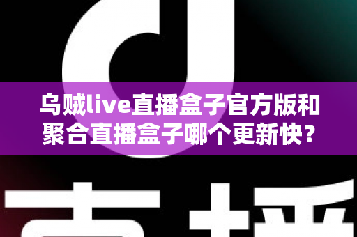 乌贼live直播盒子官方版和聚合直播盒子哪个更新快？深度对比与实用选择指南