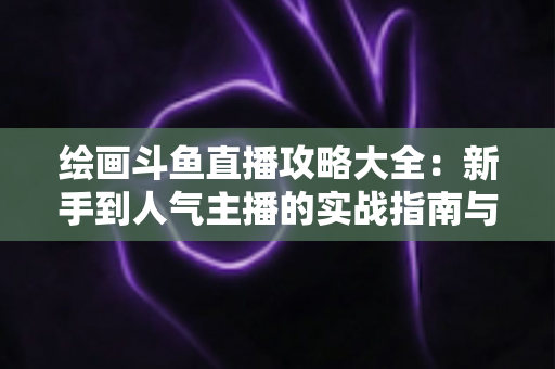 绘画斗鱼直播攻略大全:新手到人气主播的实战指南与运营秘籍 绘画斗鱼直播攻略大全:新手到人气主播的实战指南与运营秘籍