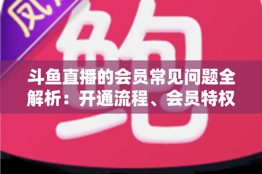 斗鱼直播的会员常见问题全解析：开通流程、会员特权与退订指南一文读懂