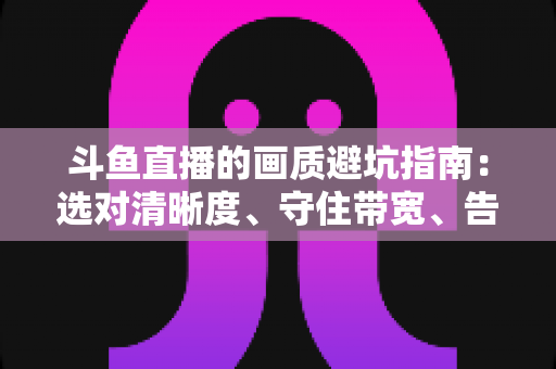 斗鱼直播的画质避坑指南：选对清晰度、守住带宽、告别糊屏花屏的实用手册