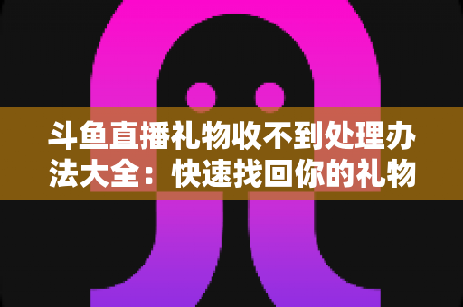 斗鱼直播礼物收不到处理办法大全：快速找回你的礼物与收益，告别异常烦恼