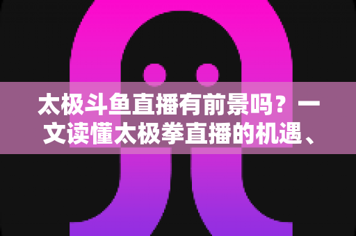 太极斗鱼直播有前景吗?一文读懂太极拳直播的机遇、挑战与变现路径 太极斗鱼直播有前景吗?一文读懂太极拳直播的机遇、挑战与变现路径