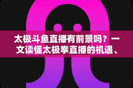 太极斗鱼直播有前景吗？一文读懂太极拳直播的机遇、挑战与变现路径