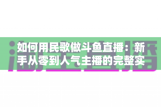 如何用民歌做斗鱼直播:新手从零到人气主播的完整实战指南 如何用民歌做斗鱼直播:新手从零到人气主播的完整实战指南