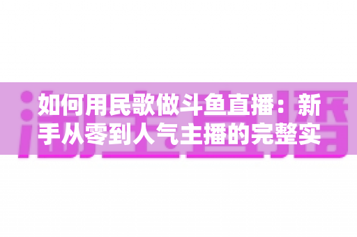 如何用民歌做斗鱼直播：新手从零到人气主播的完整实战指南
