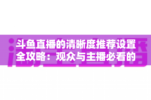 斗鱼直播的清晰度推荐设置全攻略:观众与主播必看的高清画质优化指南 斗鱼直播的清晰度推荐设置全攻略:观众与主播必看的高清画质优化指南