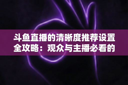 斗鱼直播的清晰度推荐设置全攻略：观众与主播必看的高清画质优化指南