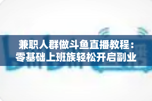 兼职人群做斗鱼直播教程：零基础上班族轻松开启副业变现之路的完整指南