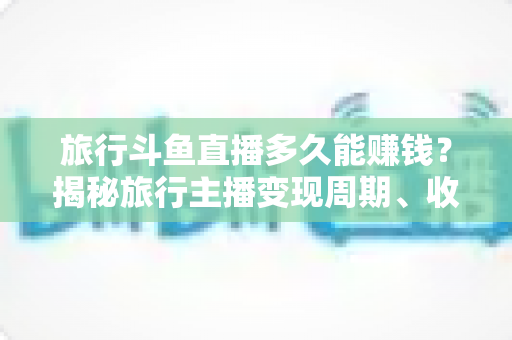 旅行斗鱼直播多久能赚钱？揭秘旅行主播变现周期、收入构成与快速起号攻略