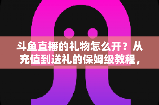 斗鱼直播的礼物怎么开?从充值到送礼的保姆级教程,新手也能一次学会 斗鱼直播的礼物怎么开?从充值到送礼的保姆级教程,新手也能一次学会