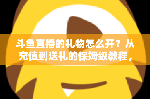 斗鱼直播的礼物怎么开？从充值到送礼的保姆级教程，新手也能一次学会