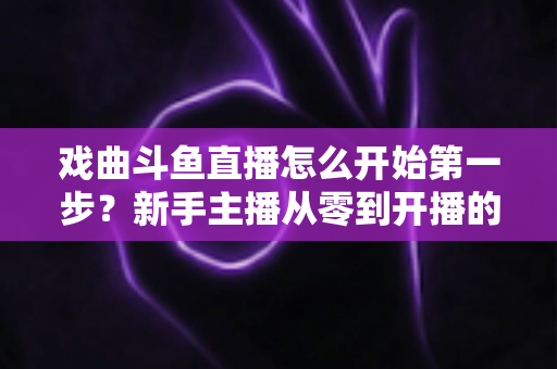 戏曲斗鱼直播怎么开始第一步?新手主播从零到开播的完整实战指南 戏曲斗鱼直播怎么开始第一步?新手主播从零到开播的完整实战指南