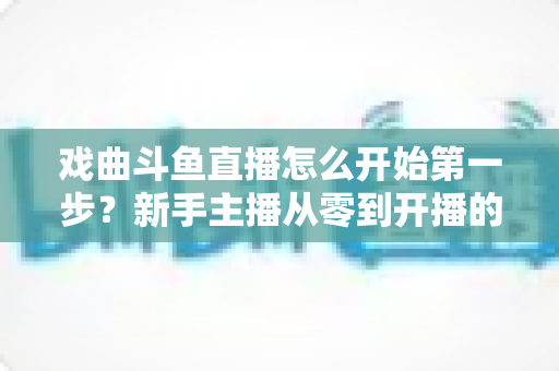 戏曲斗鱼直播怎么开始第一步?新手主播从零到开播的完整实战指南 戏曲斗鱼直播怎么开始第一步?新手主播从零到开播的完整实战指南
