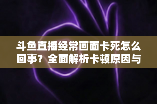 斗鱼直播经常画面卡死怎么回事?全面解析卡顿原因与高效解决方法 斗鱼直播经常画面卡死怎么回事?全面解析卡顿原因与高效解决方法
