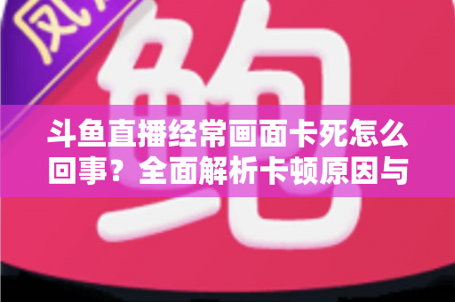 斗鱼直播经常画面卡死怎么回事?全面解析卡顿原因与高效解决方法 斗鱼直播经常画面卡死怎么回事?全面解析卡顿原因与高效解决方法
