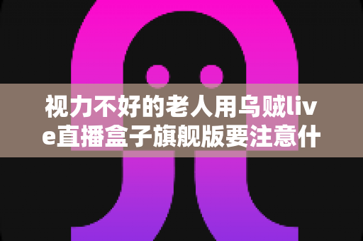 视力不好的老人用乌贼live直播盒子旗舰版要注意什么？长辈看电视必备安全指南与实用设置技巧