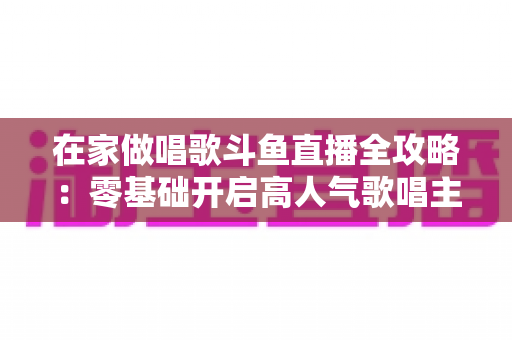 在家做唱歌斗鱼直播全攻略:零基础开启高人气歌唱主播之路 在家做唱歌斗鱼直播全攻略:零基础开启高人气歌唱主播之路