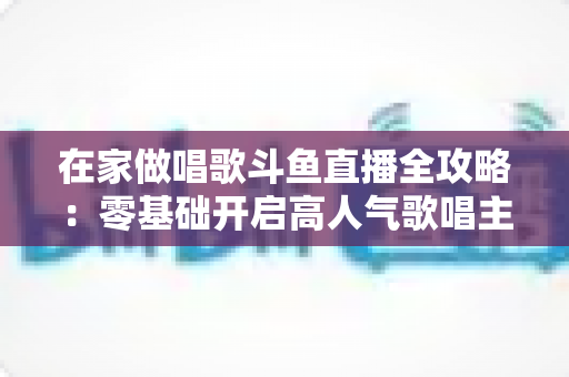 在家做唱歌斗鱼直播全攻略:零基础开启高人气歌唱主播之路 在家做唱歌斗鱼直播全攻略:零基础开启高人气歌唱主播之路