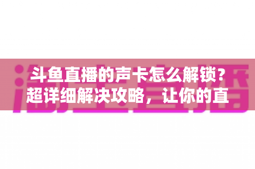 斗鱼直播的声卡怎么解锁?超详细解决攻略,让你的直播间声音瞬间在线 斗鱼直播的声卡怎么解锁?超详细解决攻略,让你的直播间声音瞬间在线