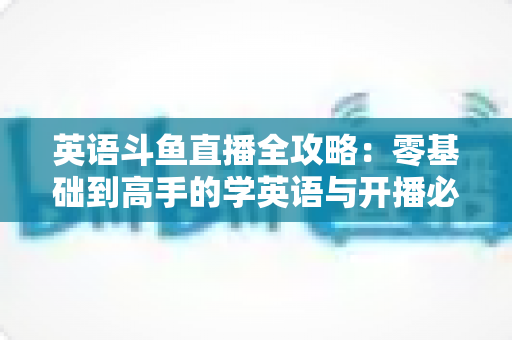 英语斗鱼直播全攻略：零基础到高手的学英语与开播必备指南