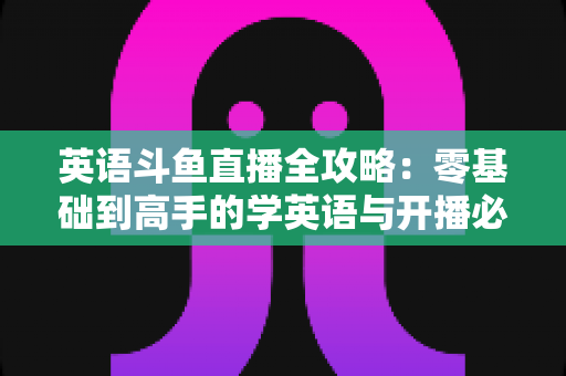 英语斗鱼直播全攻略：零基础到高手的学英语与开播必备指南
