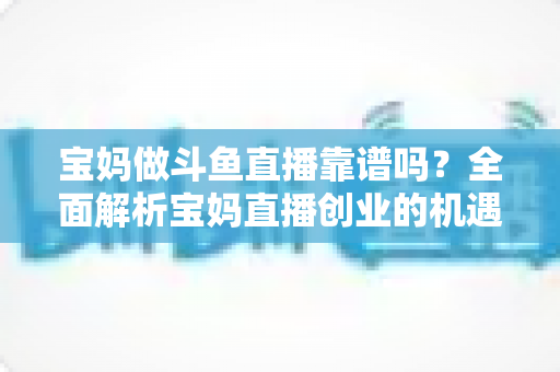 宝妈做斗鱼直播靠谱吗?全面解析宝妈直播创业的机遇、风险与实战指南 宝妈做斗鱼直播靠谱吗?全面解析宝妈直播创业的机遇、风险与实战指南