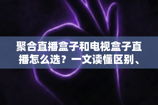 聚合直播盒子和电视盒子直播怎么选?一文读懂区别、优劣与选购避坑指南 聚合直播盒子和电视盒子直播怎么选?一文读懂区别、优劣与选购避坑指南