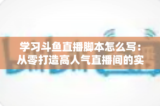学习斗鱼直播脚本怎么写：从零打造高人气直播间的实战指南