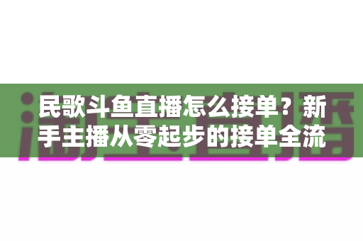 民歌斗鱼直播怎么接单?新手主播从零起步的接单全流程实战指南与避坑攻略 民歌斗鱼直播怎么接单?新手主播从零起步的接单全流程实战指南与避坑攻略