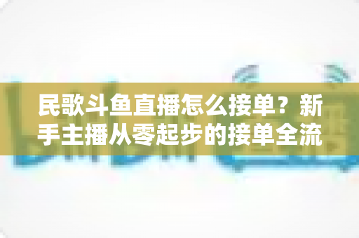 民歌斗鱼直播怎么接单?新手主播从零起步的接单全流程实战指南与避坑攻略 民歌斗鱼直播怎么接单?新手主播从零起步的接单全流程实战指南与避坑攻略