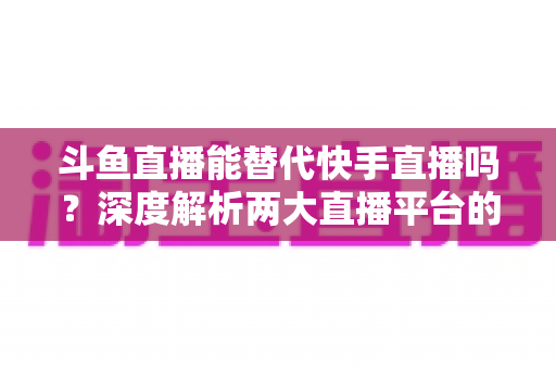斗鱼直播能替代快手直播吗？深度解析两大直播平台的竞争格局与未来走向