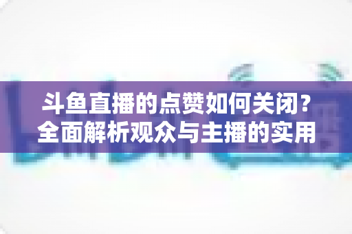 斗鱼直播的点赞如何关闭？全面解析观众与主播的实用设置技巧