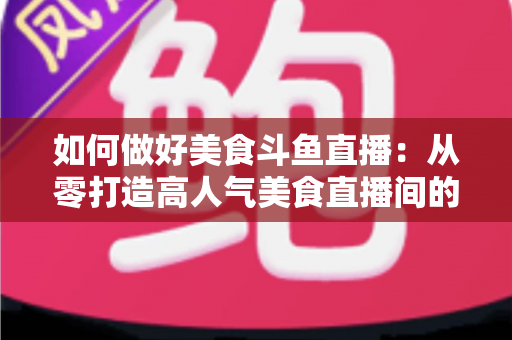 如何做好美食斗鱼直播：从零打造高人气美食直播间的完整实战指南