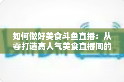 如何做好美食斗鱼直播：从零打造高人气美食直播间的完整实战指南