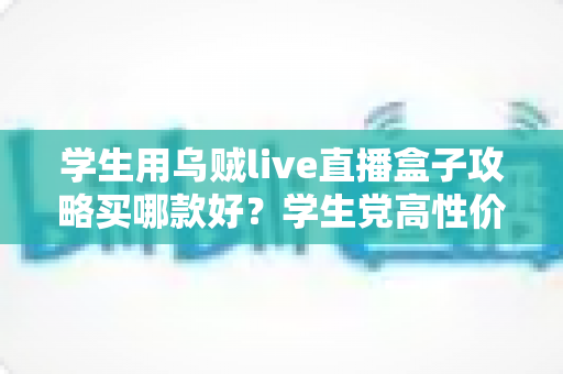 学生用乌贼live直播盒子攻略买哪款好？学生党高性价比选购全指南